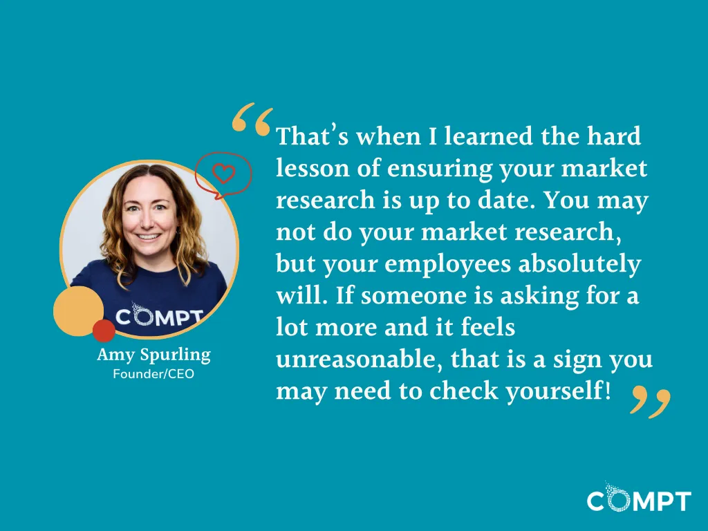 “That’s when I learned the hard lesson of ensuring your market research is up to date. You may not do your market research, but your employees absolutely will. If someone is asking for a lot more and it feels unreasonable, that is a sign you may need to check yourself!” Amy Spurling quote