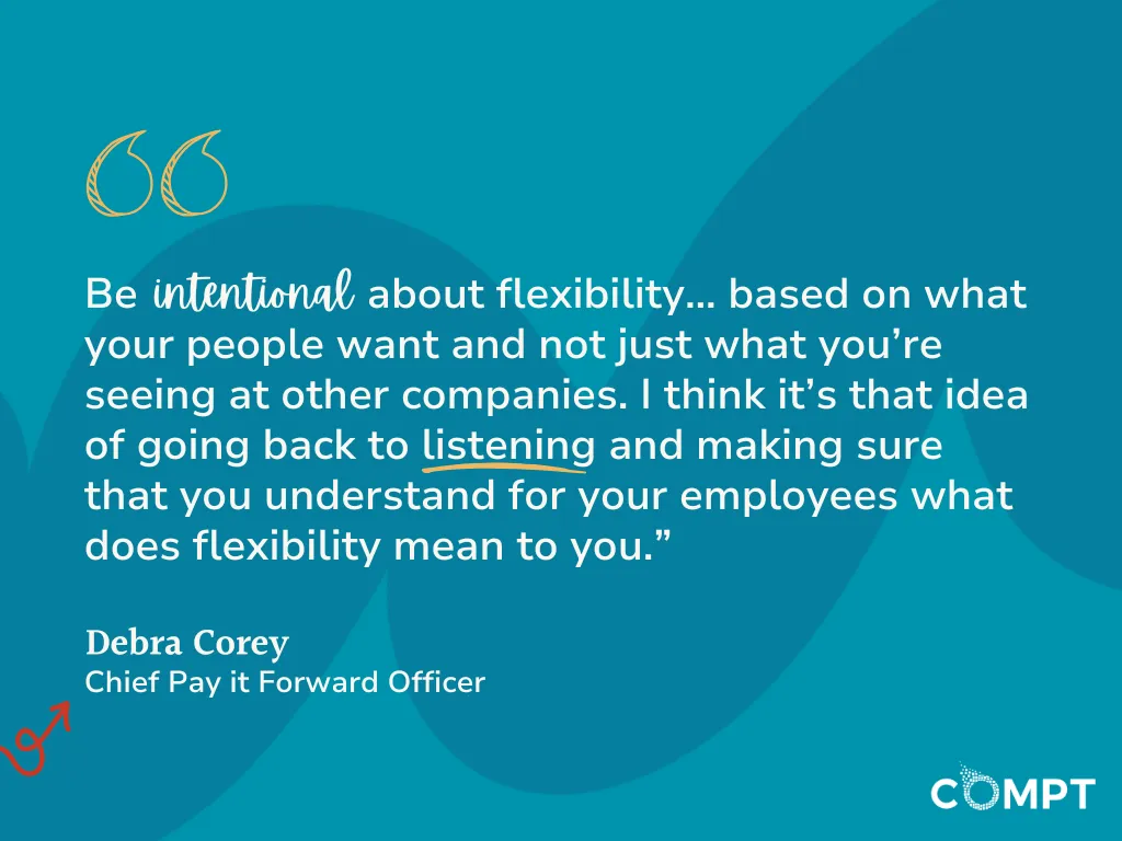 Be intentional about flexibility… based on what your people want and not just what you’re seeing at other companies. I think it’s that idea of going back to listening and making sure that you understand for your employees what does flexibility mean to you.