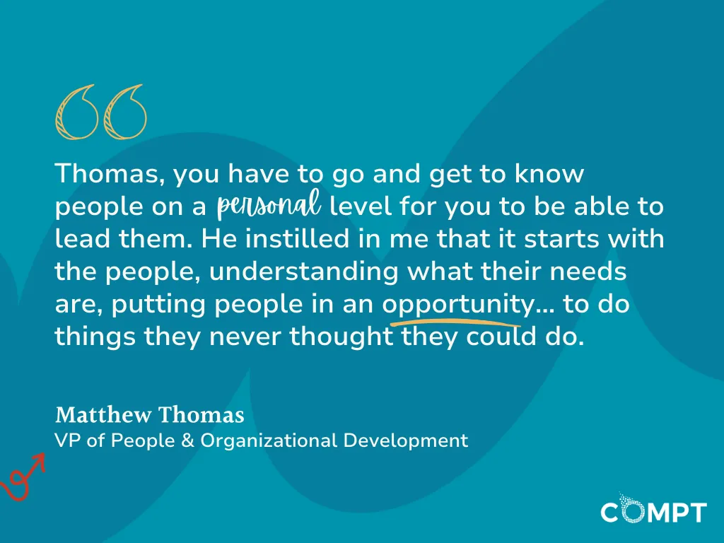 Thomas, you have to go and get to know people on a personal level for you to be able to lead them.’ I was schooled, totally schooled. He instilled in me that it starts with the people, understanding what their needs are, putting people in an opportunity… to do things they never thought they could do