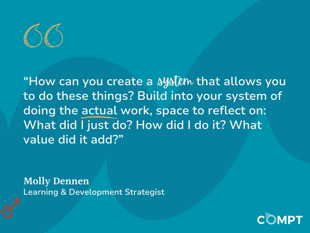 “How can you create a system that allows you to do these things? Build into your system of doing the actual work, space to reflect on: What did I just do? How did I do it? What value did it add?” Quote from Molly Dennen