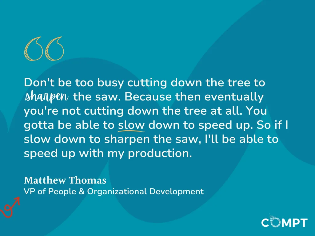 Don’t be too busy cutting down the tree to sharpen the saw.’ Because then eventually you’re not cutting down the tree at all. You gotta be able to slow down to speed up. So if I slow down to sharpen the saw, I’ll be able to speed up with my production.